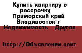 Купить квартиру в рассрочку.  - Приморский край, Владивосток г. Недвижимость » Другое   